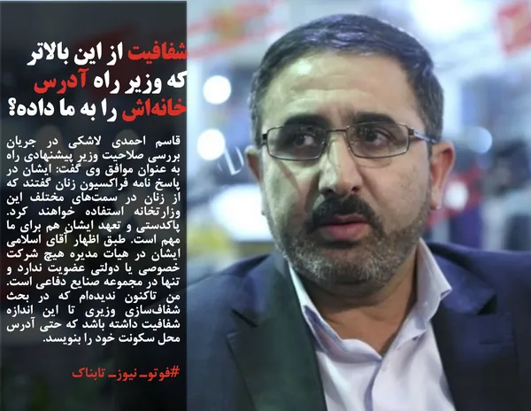 قاسم احمدی لاشکی در جریان بررسی صلاحیت وزیر پیشنهادی راه به عنوان موافق وی گفت: ایشان در پاسخ نامه فراکسیون زنان گفتند که از زنان در سمت&zwnj;های مختلف این وزارتخانه استفاده خواهند کرد. پاکدستی و تعهد ایشان هم برای ما مهم است. طبق اظهار آقای اسلامی ایشان در هیات مدیره هیچ شرکت خصوصی یا دولتی عضویت ندارد و تنها در مجموعه صنایع دفاعی است. من تاکنون ندیده&zwnj;ام که در بحث شفاف&zwnj;سازی وزیری تا این اندازه شفافیت داشته باشد که حتی آدرس محل سکونت خود را بنویسد.
