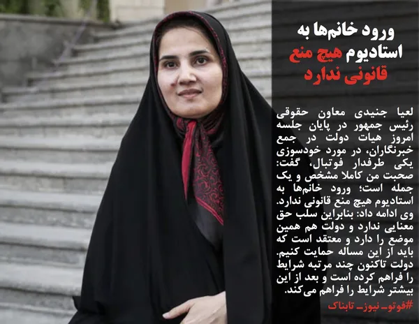 لعیا جنیدی معاون حقوقی رئیس جمهور در پایان جلسه امروز هیات دولت در جمع خبرنگاران، در مورد خودسوزی یکی طرفدار فوتبال، گفت: صحبت من کاملا مشخص و یک جمله است؛ ورود خانم&zwnj;ها به استادیوم هیچ منع قانونی ندارد. وی ادامه داد: بنابراین سلب حق معنایی ندارد و دولت هم همین موضع را دارد و معتقد است که باید از این مساله حمایت کنیم. دولت تاکنون چند مرتبه شرایط را فراهم کرده است و بعد از این بیشتر شرایط را فراهم می&zwnj;کند.
