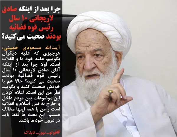 آیت&zwnj;الله مسعودی خمینی: هرچیزی که علیه دیگران بگوییم، علیه خود ما و انقلاب است. اولا چرا بعد از اینکه آقای صادق لاریجانی 10 سال رئیس قوه قضائیه بودند صحبت می کنید؟ حالا هم با خودش صحبت کنید و بگویید نظر من این است. اعلام کردن این موضوعات بین مردم داخل و خارج به ضرر اسلام و انقلاب است و من با همه اینها مخالف هستم. این بحث ها فقط باید در درون خود ما باشد.
