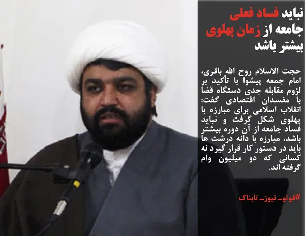 حجت الاسلام روح الله باقری، امام جمعه پیشوا با تأکید بر لزوم مقابله جدی دستگاه قضا با مفسدان اقتصادی گفت: انقلاب اسلامی برای مبارزه با پهلوی شکل گرفت و نباید فساد جامعه از آن دوره بیشتر باشد، مبارزه با دانه درشت ها باید در دستور کار قرار گیرد نه کسانی که دو میلیون وام گرفته اند.
