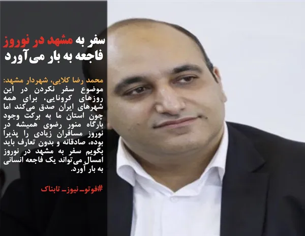 محمد رضا کلایی، شهردار مشهد: موضوع سفر نکردن در این روزهای کرونایی، برای همه شهرهای ایران صدق می&zwnj;کند اما چون استان ما به برکت وجود بارگاه منور رضوی همیشه در نوروز مسافران زیادی را پذیرا بوده، صادقانه و بدون تعارف باید بگویم سفر به مشهد در نوروز امسال می&zwnj;تواند یک فاجعه انسانی به بار آورد.
