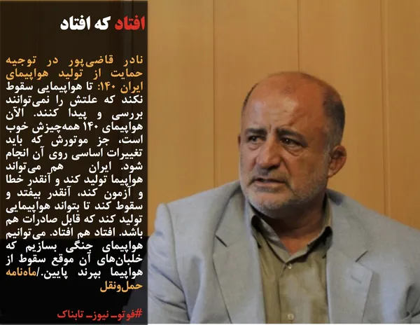 نادر قاضی&zwnj;پور در توجیه حمایت از تولید هواپیمای ایران ۱۴۰: تا هواپیمایی سقوط نکند که علتش را نمی&zwnj;توانند بررسی و پیدا کنند. الآن هواپیمای ۱۴۰ همه&zwnj;چیزش خوب است، جز موتورش که باید تغییرات اساسی روی آن انجام شود. ایران&nbsp; هم می&zwnj;تواند هواپیما تولید کند و آنقدر خطا و آزمون کند، آنقدر بیفتد و سقوط کند تا بتواند هواپیمایی تولید کند که قابل صادرات هم باشد. افتاد هم افتاد. می&zwnj;توانیم هواپیمای جنگی بسازیم که خلبان&zwnj;های آن موقع سقوط از هواپیما بپرند پایین./ماه&zwnj;نامه حمل&zwnj;ونقل
