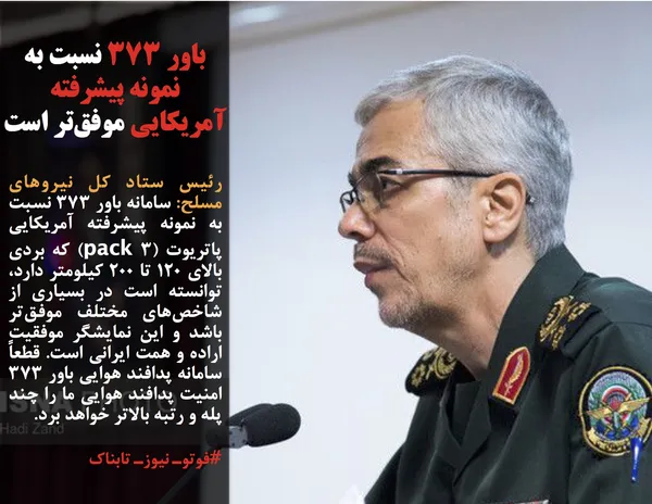 رئیس ستاد کل نیروهای مسلح: سامانه باور ۳۷۳ نسبت به نمونه پیشرفته آمریکایی پاتریوت (pack 3) که بردی بالای ۱۲۰ تا ۲۰۰ کیلومتر دارد، توانسته است در بسیاری از شاخص&zwnj;های مختلف موفق&zwnj;تر باشد و این نمایشگر موفقیت اراده و همت ایرانی است. قطعاً سامانه پدافند هوایی باور ۳۷۳ امنیت پدافند هوایی ما را چند پله و رتبه بالاتر خواهد برد.
