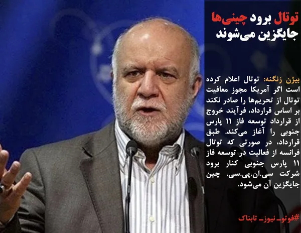 بیژن زنگنه: توتال اعلام کرده است اگر آمریکا مجوز معافیت توتال از تحریم&zwnj;ها را صادر نکند بر اساس قرارداد، فرآیند خروج از قرارداد توسعه فاز 11 پارس جنوبی را آغاز می&zwnj;کند. طبق قرارداد، در صورتی که توتال فرانسه از فعالیت در توسعه فاز 11 پارس جنوبی کنار برود شرکت سی.ان.پی.سی. چین جایگزین آن می&zwnj;شود.
