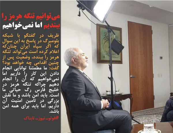 ظریف در گفتگو با شبکه بلومبرگ در پاسخ به این سوال که اگر سپاه ایران چنان&zwnj;که اعلام کرده است می&zwnj;تواند تنگه هرمز را ببندد، وضعیت پس از چنین اقدامی چه خواهد بود؟ گفت: ما مطمئنا توانایی انجام دادن این کار را داریم اما نمی&zwnj;خواهیم که آن را انجام دهیم چراکه تنگه هرمز در خلیج فارس رگ حیاتی ما است. باید امن باشد و ما نقش بزرگی در تامین امنیت آن داریم. اما باید برای همه امن باشد.
#فوتوـ نیوزـ تابناک

