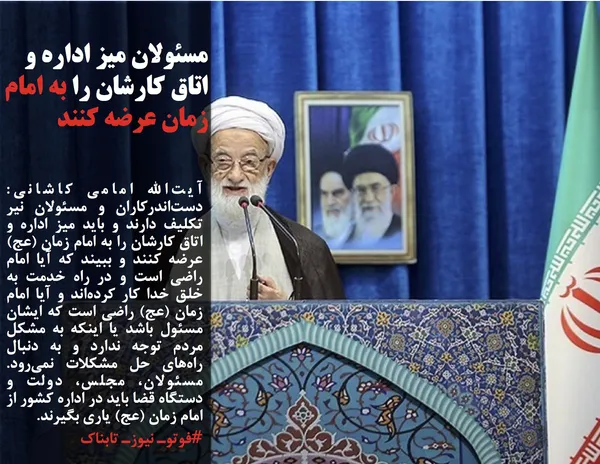 آیت&zwnj;الله امامی کاشانی: دست&zwnj;اندرکاران و مسئولان نیر تکلیف دارند و باید میز اداره&zwnj; و اتاق کارشان را به امام زمان (عج) عرضه کنند و ببیند که آیا امام راضی است و در راه خدمت به خلق خدا کار کرده&zwnj;اند و آیا امام زمان (عج) راضی است که ایشان مسئول باشد یا اینکه به مشکل مردم توجه ندارد و به دنبال راه&zwnj;های حل مشکلات نمی&zwnj;رود. مسئولان، مجلس، دولت و دستگاه قضا باید در اداره کشور از امام زمان (عج) یاری بگیرند.
