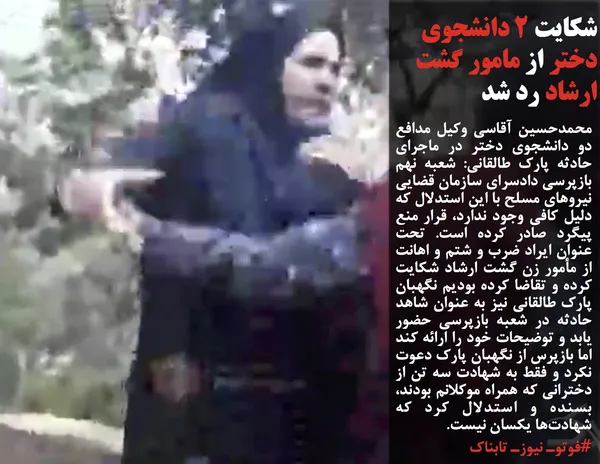محمدحسین آقاسی وکیل مدافع دو دانشجوی دختر در ماجرای حادثه پارک طالقانی: شعبه نهم بازپرسی دادسرای سازمان قضایی نیروهای مسلح با این استدلال که دلیل کافی وجود ندارد، قرار منع پیگرد صادر کرده است. تحت عنوان ایراد ضرب و شتم و اهانت از مأمور زن گشت ارشاد شکایت کرده و تقاضا کرده بودیم نگهبان پارک طالقانی نیز به عنوان شاهد حادثه در شعبه بازپرسی حضور یابد و توضیحات خود را ارائه کند اما بازپرس از نگهبان پارک دعوت نکرد و فقط به شهادت سه تن از دخترانی که همراه موکلانم بودند، بسنده و استدلال کرد که شهادت&zwnj;ها یکسان نیست.
