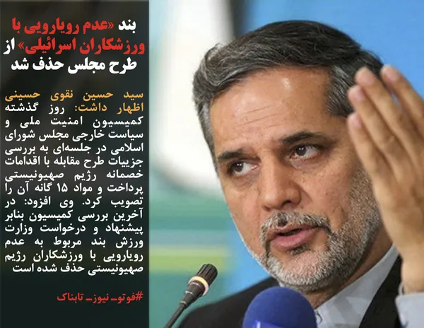 سید حسین نقوی حسینی اظهار داشت: روز گذشته کمیسیون امنیت ملی و سیاست خارجی مجلس شورای اسلامی در جلسه&zwnj;ای به بررسی جزییات طرح مقابله با اقدامات خصمانه رژیم صهیونیستی پرداخت و مواد ۱۵ گانه آن را تصویب کرد. وی افزود: در آخرین بررسی کمیسیون بنابر پیشنهاد و درخواست وزارت ورزش بند مربوط به عدم رویارویی با ورزشکاران رژیم صهیونیستی حذف شده است
