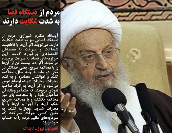 آیت&zwnj;الله مکارم شیرازی: مردم از دستگاه قضایی نیز به شدت شکایت دارند. می&zwnj;گویند اگر آن&zwnj;ها با قاطعیت، شجاعت و سرعت با مفسدان اقتصادی برخورد کنند این جرثومه&zwnj;های فساد به سرعت برچیده می&zwnj;شوند. اگر ده، بیست تن از آن&zwnj;ها را با محاکمه سریع، یعنی حداکثر در یکی دو ماه، نه چند سال، محاکمه کنند و اموالشان مصادره و به اشد مجازات، مجازات شوند، اوضاع عوض می&zwnj;شود و اگر آن&zwnj;ها به افراد صاحب نفوذی مربوطند که حتماً مربوطند آن صاحبان نفوذ را با شجاعت پای میز محاکمه بکشند و با محاکمه سریع، حکم آن&zwnj;ها را اجرا و آن&zwnj;ها را با مجازات شدید، مجازات کنند، به یقین کسی جرأت نمی&zwnj;کند که سرمایه&zwnj;های عظیم مردم را به حساب خود بریزد.
