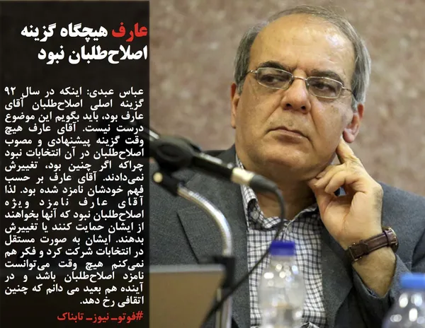 عباس عبدی: اینکه در سال 92 گزینه اصلی اصلاح&zwnj;طلبان آقای عارف بود، باید بگویم این موضوع درست نیست. آقای عارف هیچ وقت گزینه پیشنهادی و مصوب اصلاح&zwnj;طلبان در آن انتخابات نبود چراکه اگر چنین بود، تغییرش نمی&zwnj;دادند. آقای عارف بر حسب فهم خودشان نامزد شده بود. لذا آقای عارف نامزد ویژه اصلاح&zwnj;طلبان نبود که آنها بخواهند از ایشان حمایت کنند یا تغییرش بدهند. ایشان به صورت مستقل در انتخابات شرکت کرد و فکر هم نمی&zwnj;کنم هیچ وقت می&zwnj;توانست نامزد اصلاح&zwnj;طلبان باشد و در آینده هم بعید می دانم که چنین اتقافی رخ دهد.
