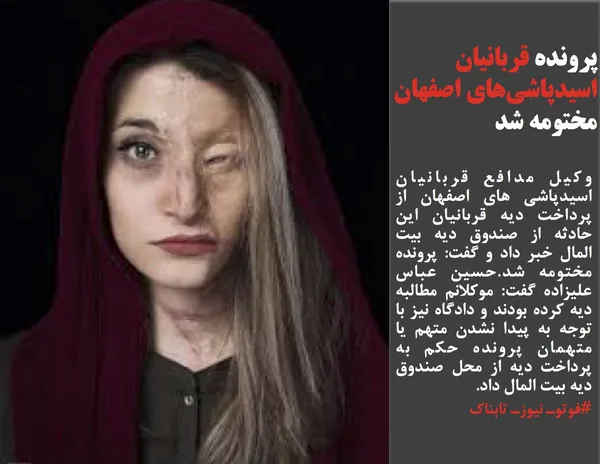 وکیل مدافع قربانیان اسیدپاشی های اصفهان از پرداخت دیه قربانیان این حادثه از صندوق دیه بیت المال خبر داد و گفت: پرونده مختومه شد.حسین عباس علیزاده گفت: موکلانم مطالبه دیه کرده بودند و دادگاه نیز با توجه به پیدا نشدن متهم یا متهمان پرونده حکم به پرداخت دیه از محل صندوق دیه بیت المال داد.

