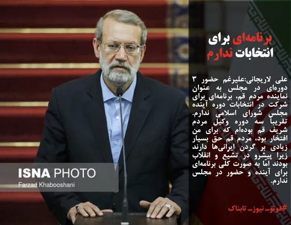 علی لاریجانی:علیرغم حضور ۳ دوره&zwnj;ای در مجلس به عنوان نماینده مردم قم، برنامه&zwnj;ای برای شرکت در انتخابات دوره آینده مجلس شورای اسلامی ندارم. تقریباً سه دوره وکیل مردم شریف قم بوده&zwnj;ام که برای من افتخار بود، مردم قم حق بسیار زیادی بر گردن ایرانی&zwnj;ها دارند زیرا پیشرو در تشیّع و انقلاب بودند امّا به صورت کلی برنامه&zwnj;ای برای آینده و حضور در مجلس ندارم.
