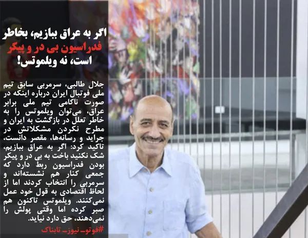 جلال طالبی، سرمربی سابق تیم ملی فوتبال ایران درباره اینکه در صورت ناکامی تیم ملی برابر عراق، می&zwnj;توان ویلموتس را به خاطر تعلل در بازگشت به ایران و مطرح نکردن مشکلاتش در جراید و رسانه&zwnj;ها، مقصر دانست، تاکید کرد: اگر به عراق ببازیم، شک نکنید باخت به بی&zwnj; در و پیکر بودن فدراسیون ربط دارد که جمعی کنار هم نشسته&zwnj;اند و سرمربی را انتخاب کردند اما از لحاظ اقتصادی به قول خود عمل نمی&zwnj;کنند. ویلموتس تاکنون هم صبر کرده اما وقتی پولش را نمی&zwnj;دهند، حق دارد نیاید.
