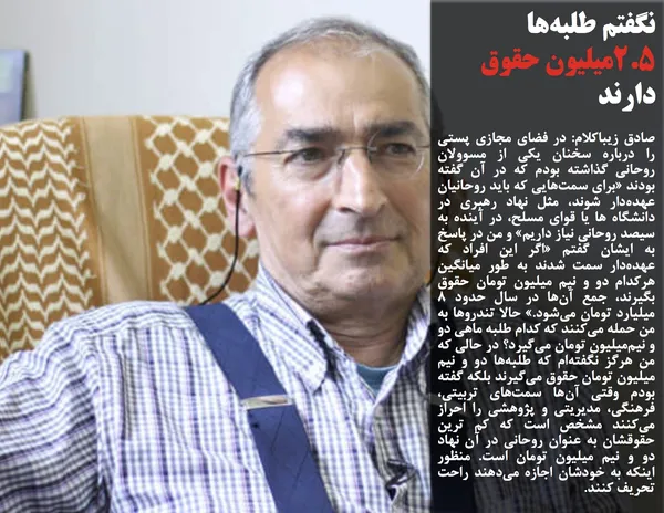 صادق زیباکلام: در فضای مجازی پستی را درباره&zwnj; سخنان یکی از مسوولان روحانی گذاشته بودم که در آن گفته بودند &laquo;برای سمت&zwnj;هایی که باید روحانیان عهده&zwnj;دار شوند، مثل نهاد رهبری در دانشگاه ها یا قوای مسلح، در آینده به سیصد روحانی نیاز داریم&zwnj;&raquo; و من در پاسخ به ایشان گفتم &laquo;اگر این افراد که عهده&zwnj;دار سمت شدند به طور میانگین هرکدام دو و نیم میلیون تومان حقوق بگیرند، جمع آن&zwnj;ها در سال حدود ۸ میلیارد تومان می&zwnj;شود.&raquo; حالا تندروها به من حمله می&zwnj;کنند که کدام طلبه ماهی دو و نیم&zwnj;میلیون تومان می&zwnj;گیرد؟ در حالی که من هرگز نگفته&zwnj;ام که طلبه&zwnj;ها دو و نیم میلیون تومان حقوق می&zwnj;گیرند بلکه گفته بودم وقتی آن&zwnj;ها سمت&zwnj;های تربیتی، فرهنگی، مدیریتی و پژوهشی را احراز می&zwnj;کنند مشخص است که کم ترین حقوقشان به عنوان روحانی در آن نهاد دو و نیم میلیون تومان است. منظور اینکه به خودشان اجازه می&zwnj;دهند راحت تحریف کنند.
