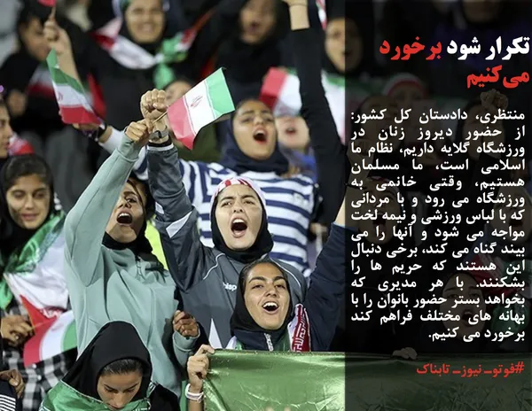 منتظری، دادستان کل کشور: از حضور دیروز زنان در ورزشگاه گلایه داریم، نظام ما اسلامی است، ما مسلمان هستیم، وقتی خانمی به ورزشگاه می رود و با مردانی که با لباس ورزشی و نیمه لخت مواجه می شود و آنها را می بیند گناه می کند، برخی دنبال این هستند که حریم ها را بشکنند. با هر مدیری که بخواهد بستر حضور بانوان را با بهانه های مختلف فراهم کند برخورد می کنیم.
