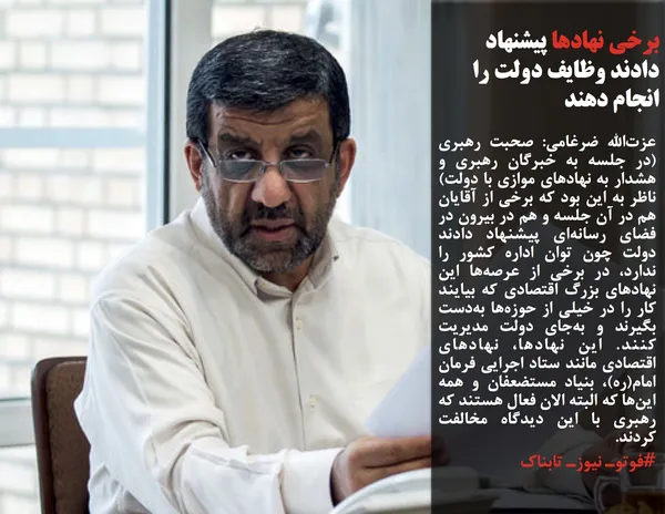 عزت&zwnj;الله ضرغامی: صحبت رهبری (در جلسه به خبرگان رهبری و هشدار به نهادهای موازی با دولت) ناظر به این بود که برخی از آقایان هم در آن جلسه و هم در بیرون در فضای رسانه&zwnj;ای پیشنهاد دادند دولت چون توان اداره کشور را ندارد، در برخی از عرصه&zwnj;ها این نهادهای بزرگ اقتصادی که بیایند کار را در خیلی از حوزه&zwnj;ها به&zwnj;دست بگیرند و به&zwnj;جای دولت مدیریت کنند. این نهادها، نهادهای اقتصادی مانند ستاد اجرایی فرمان امام(ره)، بنیاد مستضعفان و همه این&zwnj;ها که البته الان فعال هستند که رهبری با این دیدگاه مخالفت کردند.
