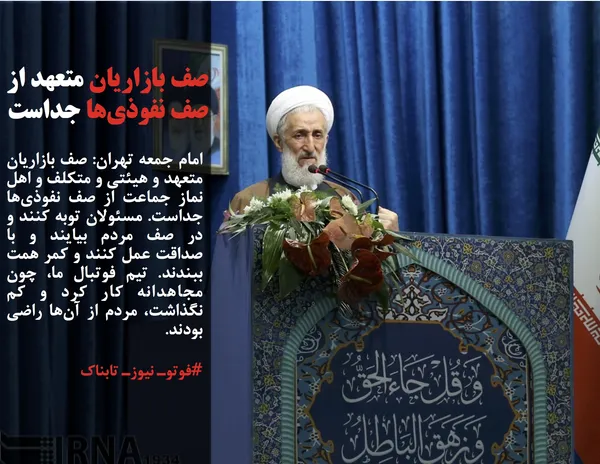 امام جمعه تهران: صف بازاریان متعهد و هیئتی و متکلف و اهل نماز جماعت از صف نفوذی&zwnj;ها جداست. مسئولان توبه کنند و در صف مردم بیایند و با صداقت عمل کنند و کمر همت ببندند. تیم فوتبال ما، چون مجاهدانه کار کرد و کم نگذاشت، مردم از آن&zwnj;ها راضی بودند.
