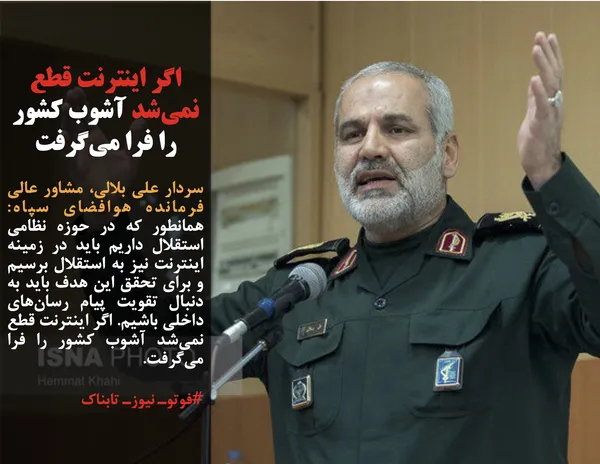 سردار علی بلالی، مشاور عالی فرمانده هوافضای سپاه: همانطور که در حوزه نظامی استقلال داریم باید در زمینه اینترنت نیز به استقلال برسیم و برای تحقق این هدف باید به دنبال تقویت پیام رسان&zwnj;های داخلی باشیم. اگر اینترنت قطع نمی&zwnj;شد آشوب کشور را فرا می&zwnj;گرفت.
