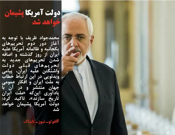 محمدجواد ظریف با توجه به آغاز دور دوم تحریم&zwnj;های یکجانبه و ظالمانه آمریکا علیه ایران از روز گذشته و اضافه شدن تحریم&zwnj;های جدید به تحریم&zwnj;های قبلی دولت واشنگتن علیه ایران، پیامی ویدئویی در این ارتباط خطاب به ملت ایران و افکار عمومی جهان منتشر و در آن با یادآوری این&zwnj;که &laquo;ملت ایران تاریخ سازند&raquo;، تاکید کرد: دولت آمریکا پشیمان خواهد شد
