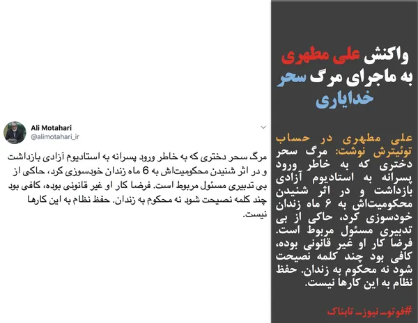 علی مطهری در حساب توئیترش نوشت: مرگ سحر دختری که به خاطر ورود پسرانه به استادیوم آزادی بازداشت و در اثر شنیدن محکومیت&zwnj;اش به 6 ماه زندان خودسوزی کرد، حاکی از بی تدبیری مسئول مربوط است. فرضا کار او غیر قانونی بوده، کافی بود چند کلمه نصیحت شود نه محکوم به زندان. حفظ نظام به این کارها نیست.
