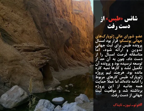 عضو شورای عالی ژئوپارک&zwnj;های جهانی یونسکو: قرار بود امسال پرونده طبس برای ثبت جهانی تدوین و ارائه شود، اما متاسفانه فرصت امسال را از دست داد، چون به آن حد از توسعه نرسیده بود و پرونده آن تکمیل نشد و کارها نمیه کاره مانده بود. هرچند تیم پروژه ژئوپارک طبس کارهای مربوط را ادامه داده&zwnj;اند اما عملا حمایت همه جانبه از این پروژه برداشته شد و موقعیت ثبت جهانی از دست رفت.
