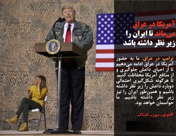 ترامپ در عراق: ما به حضور آمریکا در عراق ادامه می&zwnj;دهیم تا از احیای داعش جلوگیری و از منافع آمریکا محفاظت کنیم. تا هرگونه شکل&zwnj;گیری احتمالی دوباره داعش را زیر نظر داشته باشیم و همین&zwnj;طور ایران را نیز زیر نظر داشته باشیم. ما حواسمان خواهد بود.
