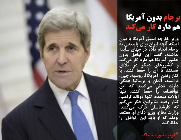 وزیر خارجه اسبق آمریکا با بیان اینکه آنچه ایران برای پایبندی به برجام انجام داده در جهان سابقه نداشته، گفت این توافق بدون حضور آمریکا هم دارد کار می&zwnj;کند و کشورهای دیگر در تلاش هستند تا آن را حفظ کنند. با کنار رفتن [آمریکا]، روسیه، چین، فرانسه، آلمان و بریتانیا همگی دارند تلاش می&zwnj;کنند که این توافقنامه را حفظ کنند. تنها ایالات متحده، تنها دونالد ترامپ، کنار رفت. بنابراین، فکر می&zwnj;کنم که کارشناسان درک می&zwnj;کنند. وزارت دفاع، وزیر دفاع او، معتقد بودند که او باید این [توافق] را حفظ کند
