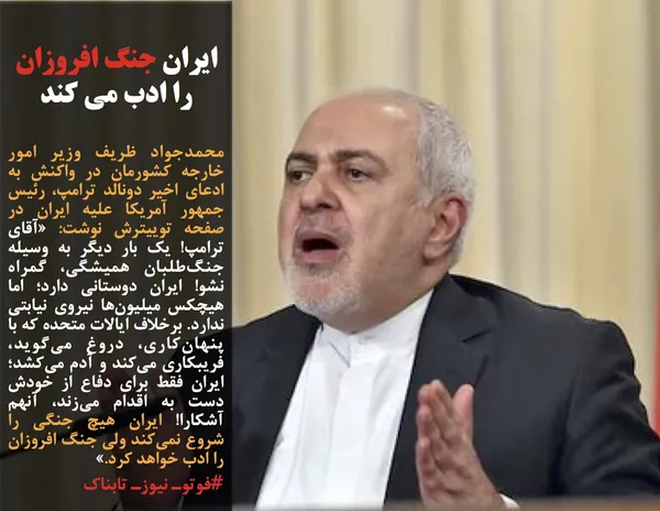 محمدجواد ظریف وزیر امور خارجه کشورمان در واکنش به ادعای اخیر دونالد ترامپ، رئیس جمهور آمریکا علیه ایران در صفحه توییترش نوشت: &laquo;آقای ترامپ! یک بار دیگر به وسیله جنگ&zwnj;طلبان همیشگی، گمراه نشو! ایران دوستانی دارد؛ اما هیچکس میلیون&zwnj;ها نیروی نیابتی ندارد. برخلاف ایالات متحده که با پنهان&zwnj;کاری، دروغ می&zwnj;گوید، فریبکاری می&zwnj;کند و آدم می&zwnj;کشد؛ ایران فقط برای دفاع از خودش دست به اقدام می&zwnj;زند، آنهم آشکارا! ایران هیچ جنگی را شروع نمی&zwnj;کند ولی جنگ افروزان را ادب خواهد کرد.&raquo;
