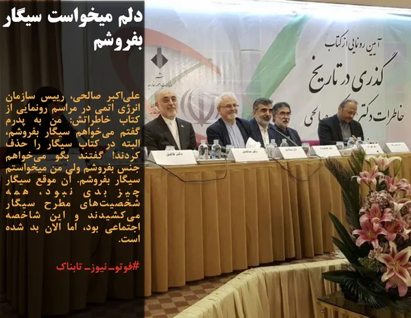 علی&zwnj;اکبر صالحی، رییس سازمان انرژی اتمی در مراسم رونمایی از کتاب خاطراتش: من به پدرم گفتم می&zwnj;خواهم سیگار بفروشم، البته در کتاب سیگار را حذف کردند! گفتند بگو می&zwnj;خواهم جنس بفروشم ولی من میخواستم سیگار بفروشم. آن موقع سیگار چیز بدی نبود، همه&nbsp; شخصیت&zwnj;های مطرح سیگار می&zwnj;کشیدند و این شاخصه اجتماعی بود، اما الان بد شده است.
