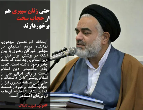 آیت&zwnj;الله ابوالحسن مهدوی، نماینده مردم اصفهان در مجلس خبرگان رهبری با بیان اینکه در پوشش ایران قبل از دین اسلام پارچه تمام قد مانند چادر وجود داشته است، گفت: چادر مخصوص دین اسلام نیست و زنان ایرانی قبل از اسلام پوشش کامل داشته&zwnj;اند و حتی زنان منطقه سیبری نیز از حجاب سخت برخوردار هستند که این نشان از احترام آن&zwnj;ها به ارزش&zwnj;های اجتماعی است.
