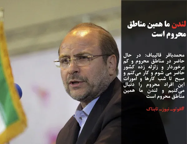محمدباقر قالیباف: در حال حاضر در مناطق محروم و کم برخوردار و زلزله زده کشور حاضر می شوم و کار می&zwnj;کنم و صبح تا شب کارها و امورات این افراد محروم را دنبال می&zwnj;کنیم و لندن ما همین مناطق محروم است 
