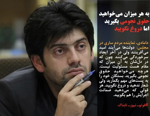 دامادی، نماینده مردم ساری در مجلس: دولت&zwnj;ها می&zwnj;آیند امید می&zwnj;آفرینند ولی در آخر ایجاد سرخوردگی می&zwnj;کنند چون که در دل&zwnj;شان به آن میزان که مقام هست مسئولیت نیست. هرچه می&zwnj;خواهید حقوق نجومی بگیرید. بستگان خود را به پست&zwnj;های مهم بگمارید ولی شعار ندهید و دروغ نگویید. هر قولی که می&zwnj;دهید ضمانت اجرایش را هم بگویید. 
