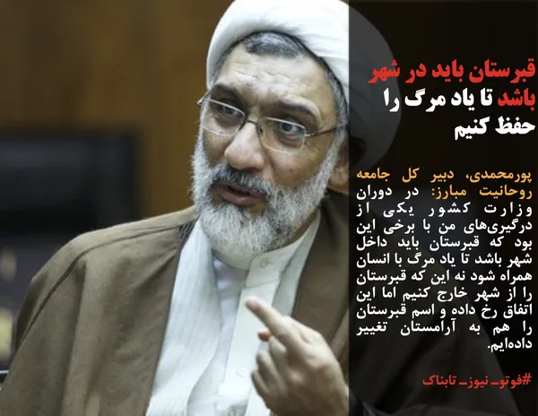 پورمحمدی، دبیر کل جامعه روحانیت مبارز: در دوران وزارت کشور یکی از درگیری&zwnj;های من با برخی این بود که قبرستان باید داخل شهر باشد تا یاد مرگ با انسان همراه شود نه این که قبرستان را از شهر خارج کنیم اما این اتفاق رخ داده و اسم قبرستان را هم به آرامستان تغییر داده&zwnj;ایم.
