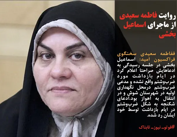 ففاطمه سعیدی سخنگوی فراکسیون امید: اسماعیل بخشی در جلسه رسیدگی به ادعاهایش صراحتا اعلام کرد در ایام بازداشت مورد ضرب&zwnj;وشتم واقع نشده و مدعی ضرب&zwnj;وشتم درمحل نگهداری اولیه در شهرستان شوش و در انتقال به اهواز بود.ادعای شکنجه به شکل ضرب&zwnj;وشتم در ایام بازداشت توسط خود ایشان رد شده.
