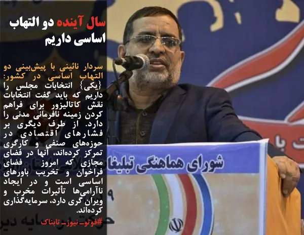 سردار نائینی با پیش&zwnj;بینی دو التهاب اساسی در کشور: {یکی} انتخابات مجلس را داریم که باید گفت انتخابات نقش کاتالیزور برای فراهم کردن زمینه نافرمانی مدنی را دارد. از طرف دیگری بر فشارهای اقتصادی در حوزه&zwnj;های صنفی و کارگری تمرکز کرده&zwnj;اند، آنها در فضای مجازی که امروز  فضای  فراخوان و تخریب باورهای اساسی است و در ایجاد ناآرامی&zwnj;ها تأثیرات مخرب و ویران گری دارد، سرمایه&zwnj;گذاری کرده&zwnj;اند.
