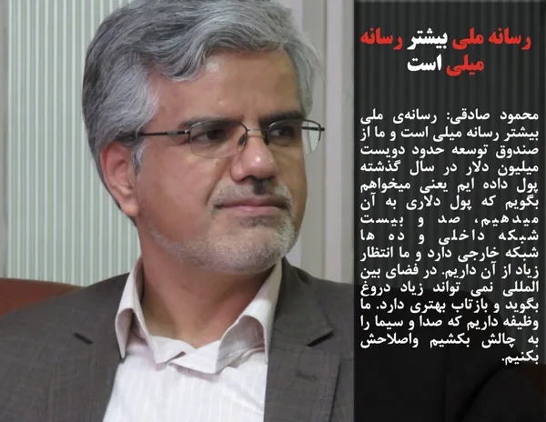 محمود صادقی: رسانه&zwnj;ی ملی بیشتر رسانه&nbsp;میلی است و ما از صندوق توسعه حدود دویست میلیون دلار در سال گذشته پول داده ایم یعنی میخواهم بگویم که پول دلاری به آن میدهیم، صد و بیست شبکه&nbsp;داخلی و ده ها شبکه&nbsp;خارجی دارد و ما انتظار زیاد از آن داریم. در فضای بین المللی نمی تواند زیاد دروغ بگوید و بازتاب بهتری دارد. ما وظیفه داریم که صدا و سیما را به چالش بکشیم واصلاحش بکنیم.
