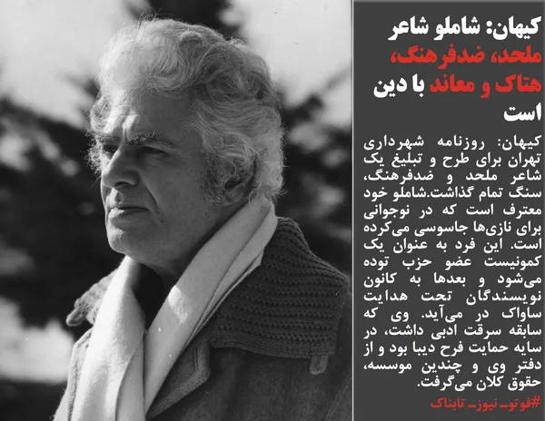 کیهان: روزنامه شهرداری تهران برای طرح و تبلیغ یک شاعر ملحد و ضدفرهنگ، سنگ تمام گذاشت.شاملو خود معترف است که در نوجوانی برای نازی&zwnj;ها جاسوسی می&zwnj;کرده است. این فرد به عنوان یک کمونیست عضو حزب توده می&zwnj;شود و بعدها به کانون نویسندگان تحت هدایت ساواک در می&zwnj;آید. وی که سابقه سرقت ادبی داشت، در سایه حمایت فرح دیبا بود و از دفتر وی و چندین موسسه، حقوق کلان می&zwnj;گرفت. 
