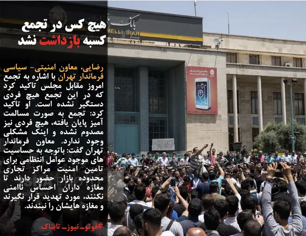 رضایی، معاون امنیتی- سیاسی فرماندار تهران با اشاره به تجمع امروز مقابل مجلس تاکید کرد که در این تجمع هیچ فردی دستگیر نشده است. او تاکید کرد: تجمع به صورت مسالمت آمیز پایان یافته، هیچ فردی نیز مصدوم نشده و اینک مشکلی وجود ندارد. معاون فرماندار تهران گفت: باتوجه به حساسیت های موجود عوامل انتظامی برای تامین امنیت مراکز تجاری محدوده بازار حضور دارند تا مغازه داران احساس ناامنی نکنند، مورد تهدید قرار نگیرند و مغازه هایشان را نبندند.

