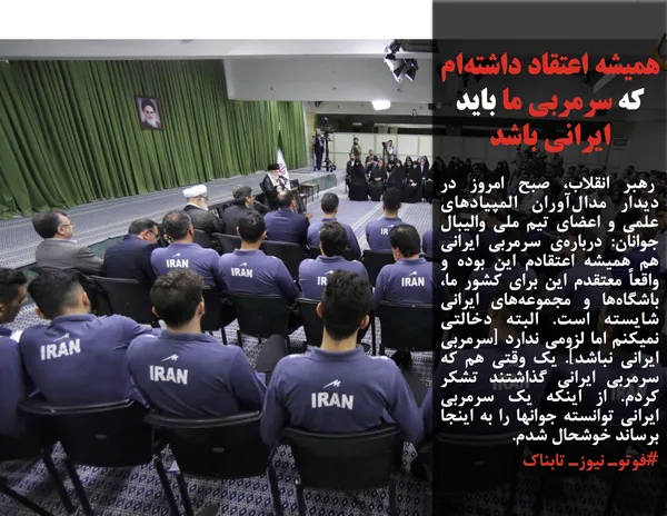  رهبر انقلاب، صبح امروز در دیدار مدال&zwnj;آوران المپیادهای علمی و اعضای تیم ملی والیبال جوانان: درباره&zwnj;ی سرمربی ایرانی هم همیشه اعتقادم این بوده و واقعاً معتقدم این برای کشور ما، باشگاه&zwnj;ها و مجموعه&zwnj;های ایرانی شایسته است. البته دخالتی نمیکنم اما لزومی ندارد [سرمربی ایرانی نباشد]. یک وقتی هم که سرمربی ایرانی گذاشتند تشکر کردم. از اینکه یک سرمربی ایرانی توانسته جوانها را به اینجا برساند خوشحال شدم. 
