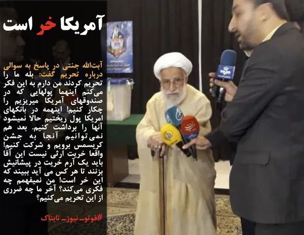 آبت&zwnj;الله جنتی در پاسخ به سوالی درباره تحریم گفت: بله ما را تحریم کردند من دارم به این فکر می&zwnj;کنم اینهما پولهایی که در صندوقهای آمریکا میریزیم را چکار کنیم! اینهمه در بانکهای امریکا پول ریختیم حالا نمیشود آنها را برداشت کنیم. بعد هم نمی&zwnj;توانیم آنجا به جشن کریسمس برویم و شرکت کنیم! واقعا خریت ارثی نیست این آقا باید یک آرم خریت در پیشانیش بزنند تا هر کس می آید ببیند که این خر است! من نمیفهمم چه فکری می&zwnj;کند؟ آخر ما چه ضرری از این تحریم می&zwnj;کنیم؟
