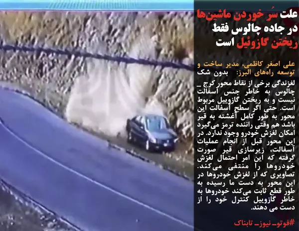 علی اصغر کاظمی، مدیر ساخت و توسعه راه&zwnj;های البرز:&nbsp; بدون شک لغزندگی برخی از نقاط محور کرج _ چالوس به خاطر جنس آسفالت نیست و به ریختن گازوییل مربوط است. حتی اگر سطح آسفالت این محور به طور کامل آغشته به قیر باشد هم وقتی راننده ترمز می&zwnj;گیرد امکان لغزش خودرو وجود ندارد. در این محور قبل از انجام عملیات آسفالت، زیرسازی قیر صورت گرفته که این امر احتمال لغزش خودروها را منتفی می&zwnj;کند. تصاویری که از لغزش خودروها در این محور به دست ما رسیده به طور قطع ثابت می&zwnj;کند خودروها به خاطر گازوییل کنترل خود را از دست می دهند.
