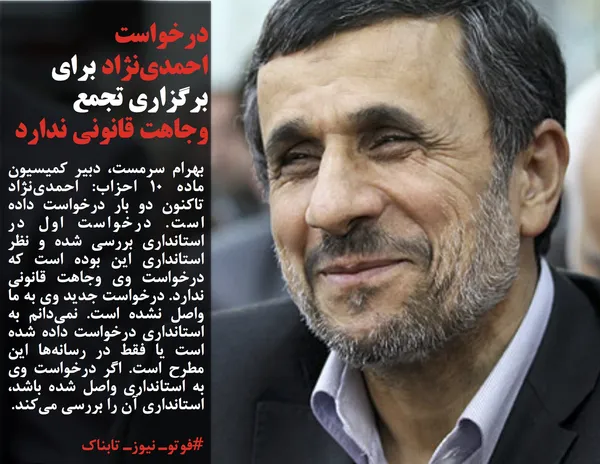 بهرام سرمست، دبیر کمیسیون ماده 10 احزاب: احمدی&zwnj;نژاد تاکنون دو بار درخواست داده است. درخواست اول در استانداری بررسی شده و نظر استانداری این بوده است که درخواست وی وجاهت قانونی ندارد. درخواست جدید وی به ما واصل نشده است. نمی&zwnj;دانم به استانداری درخواست داده شده است یا فقط در رسانه&zwnj;ها این مطرح است. اگر درخواست وی به استانداری واصل شده باشد، استانداری آن را بررسی می&zwnj;کند.
