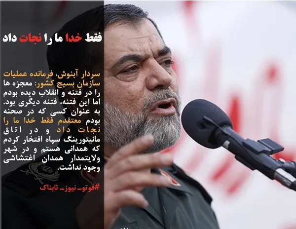 سردار آبنوش، فرمانده عملیات سازمان بسیج کشور: معجزه ها را در فتنه و انقلاب دیده بودم اما این فتنه، فتنه دیگری بود. به عنوان کسی که در صحنه بودم معتقدم فقط خدا ما را نجات داد و در اتاق مانیتورینگ سپاه افتخار کردم که همدانی هستم و در شهر ولایتمدار همدان اغتشاشی وجود نداشت.
