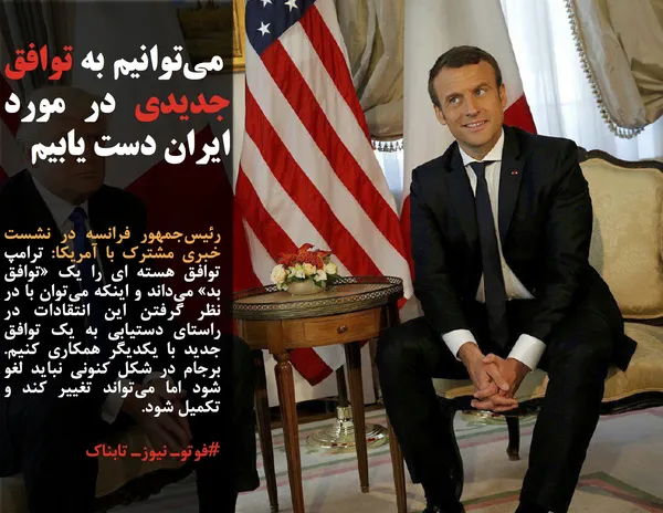 رئیس&zwnj;جمهور فرانسه در نشست خبری مشترک با آمریکا: ترامپ توافق هسته ای را یک &laquo;توافق بد&raquo; می&zwnj;داند و اینکه می&zwnj;توان با در نظر گرفتن این انتقادات در راستای دستیابی به یک توافق جدید با یکدیگر همکاری کنیم. برجام در شکل کنونی نباید لغو شود اما می&zwnj;تواند تغییر کند و تکمیل شود.

