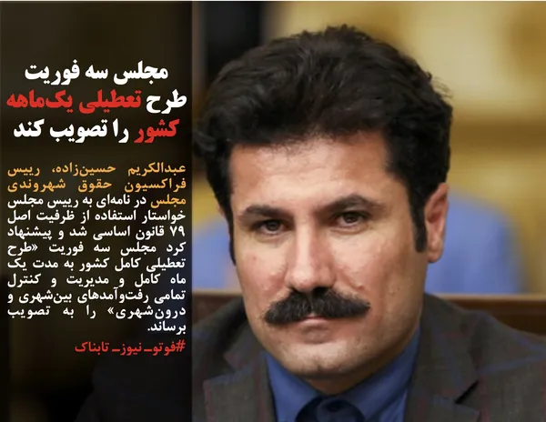 عبدالکریم حسین&zwnj;زاده، رییس فراکسیون حقوق شهروندی مجلس در نامه&zwnj;ای به رییس مجلس خواستار استفاده از ظرفیت اصل ٧٩ قانون اساسی شد و پیشنهاد کرد مجلس سه فوریت &laquo;طرح تعطیلی کامل کشور به مدت یک ماه کامل و &zwnj;مدیریت و کنترل تمامی رفت&zwnj;وآمدهای بین&zwnj;شهری و درون&zwnj;شهری&raquo; را به تصویب برساند.
