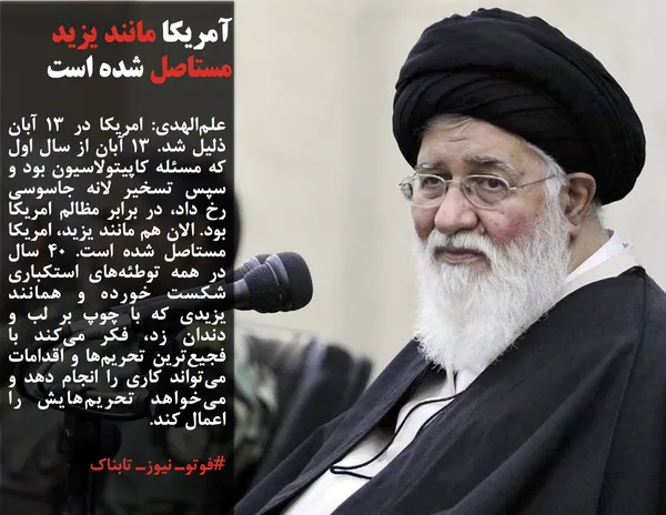 علم&zwnj;الهدی: امریکا در ۱۳ آبان ذلیل شد. ۱۳ آبان از سال اول که مسئله کاپیتولاسیون بود و سپس تسخیر لانه جاسوسی رخ داد، در برابر مظالم امریکا بود. الان هم مانند یزید، امریکا مستاصل شده است. ۴۰ سال در همه توطئه&zwnj;های استکباری شکست خورده و همانند یزیدی که با چوپ بر لب و دندان زد، فکر می&zwnj;کند با فجیع&zwnj;ترین تحریم&zwnj;ها و اقدامات می&zwnj;تواند کاری را انجام دهد و می&zwnj;خواهد تحریم&zwnj;هایش را اعمال کند.&nbsp;
