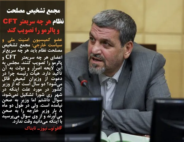 عضو کمیسیون امنیت ملی و سیاست خارجی: مجمع تشخیص مصلحت نظام باید هر چه سریع&zwnj;تر اعضای هر چه سریعتر  CFT و پالرمو را تصویب کنند. مجلس به این لایحه اصرار و دولت به آن تاکید دارد. هیأت رئیسه چرا در دعوت از وزیران تبعیض قائل می&zwnj;شود؟ دو سال است که از وزیر کشور در مورد علت اینکه در شهر ری شورا تشکیل نمی&zwnj;شود، سوال داشتم اما وزیر به صحن نیامده است. ولی در طول دو ماه ۸ بار وزیر خارجه را به صحن می&zwnj;آورند و از وی سوال می&zwnj;پرسید با اینکه می&zwnj;دانید وقت ندارد.

