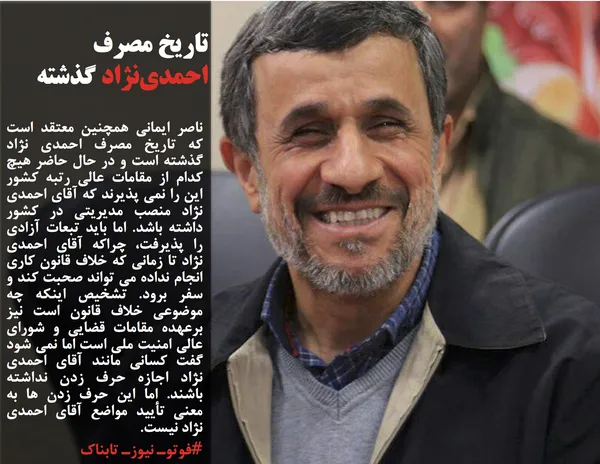 ناصر ایمانی همچنین معتقد است که تاریخ مصرف احمدی نژاد گذشته است و در حال حاضر هیچ کدام از مقامات عالی رتبه کشور این را نمی پذیرند که آقای احمدی نژاد منصب مدیریتی در کشور داشته باشد. اما باید تبعات آزادی را پذیرفت، چراکه آقای احمدی نژاد تا زمانی که خلاف قانون کاری انجام نداده می تواند صحبت کند و سفر برود. تشخیص اینکه چه موضوعی خلاف قانون است نیز برعهده مقامات قضایی و شورای عالی امنیت ملی است اما نمی شود گفت کسانی مانند آقای احمدی نژاد اجازه حرف زدن نداشته باشند. اما این حرف زدن ها به معنی تأیید مواضع آقای احمدی نژاد نیست.
