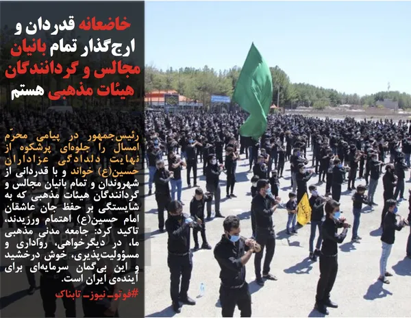 رئیس&zwnj;جمهور در پیامی محرّم امسال را جلوه&zwnj;ای پرشکوه از نهایت دلدادگی عزاداران حسین(ع) خواند و با قدردانی از شهروندان و تمام بانیان مجالس و گردانندگان هیئات مذهبی که به شایستگی بر حفظ جان عاشقان امام حسین(ع) اهتمام ورزیدند، تاکید کرد: جامعه&zwnj; مدنیِ مذهبی ما، در دیگرخواهی، رواداری و مسؤولیت&zwnj;پذیری، خوش درخشید و این بی&zwnj;گمان سرمایه&zwnj;ای برای آینده&zwnj;ی ایران است.

