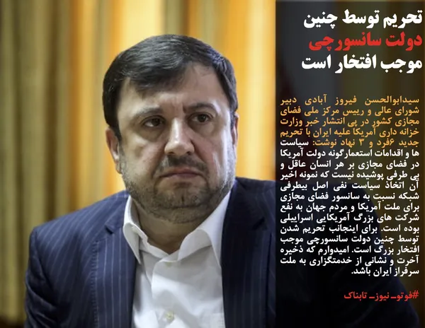 سيدابوالحسن فيروز آبادي دبير شوراي عالي و رييس مركز ملي فضاي مجازي كشور در پي انتشار خبر وزارت خزانه داری آمریکا علیه ایران با تحريم جديد ٦فرد و ٣ نهاد نوشت: سیاست ها و اقدامات استعمارگونه دولت آمریکا در فضای مجازی بر هر انسان عاقل و بی طرفی پوشیده نیست که نمونه اخیر آن اتخاذ سياست نفي اصل بيطرفي شبكه نسبت به سانسور فضاي مجازي براي ملت آمريكا و مردم جهان به نفع شركت هاي بزرگ آمريكايي اسراييلي بوده است. براي اينجانب تحريم شدن توسط چنين دولت سانسورچي موجب افتخار بزرگ است. اميدوارم كه ذخيره آخرت و نشاني از خدمتگزاري به ملت سرفراز ايران باشد.
